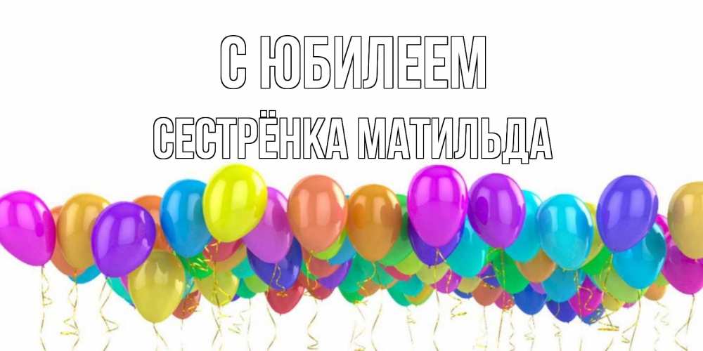 Открытка на каждый день с именем, Сестрёнка-Матильда С юбилеем шары на день рождения всех цветов радуги Прикольная открытка с пожеланием онлайн скачать бесплатно 