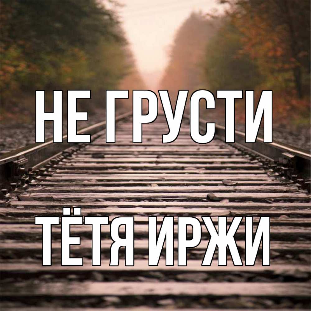 Открытка на каждый день с именем, Тётя-Иржи Не грусти лес и железная дорога Прикольная открытка с пожеланием онлайн скачать бесплатно 