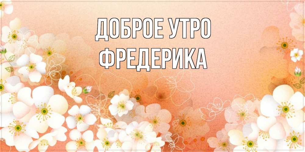 Открытка на каждый день с именем, Фредерика Доброе утро доброе утро с цветами Прикольная открытка с пожеланием онлайн скачать бесплатно 