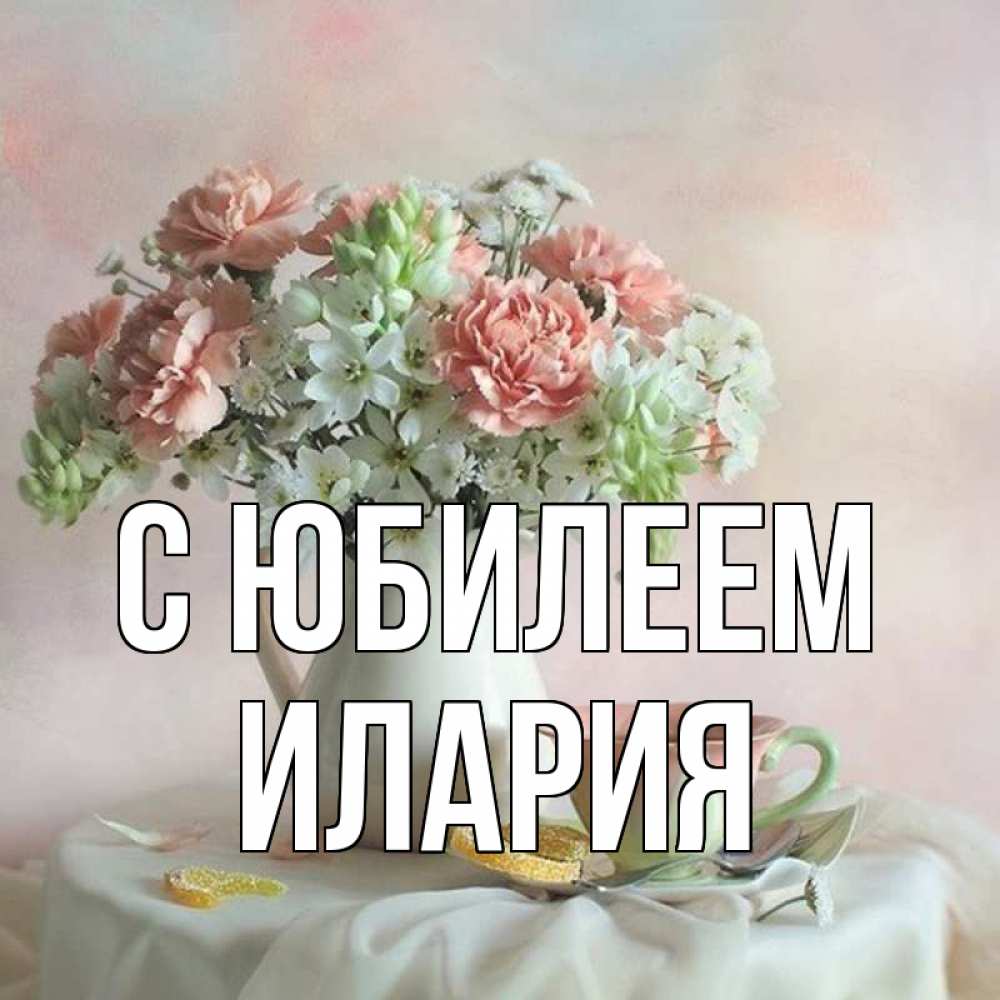 Открытка на каждый день с именем, Илария С юбилеем с цветами Прикольная открытка с пожеланием онлайн скачать бесплатно 