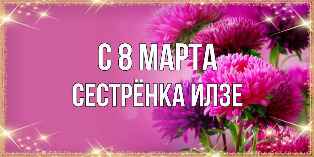 Открытка на каждый день с именем, Сестрёнка-Илзе С 8 МАРТА садовые цветы на 8 марта Прикольная открытка с пожеланием онлайн скачать бесплатно 