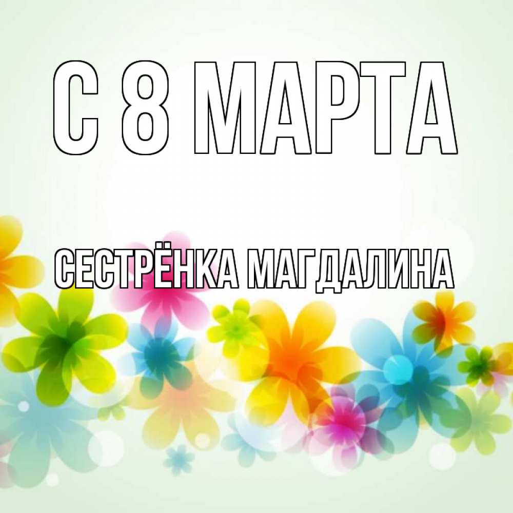 Открытка на каждый день с именем, Сестрёнка-Магдалина С 8 марта цветы Прикольная открытка с пожеланием онлайн скачать бесплатно 