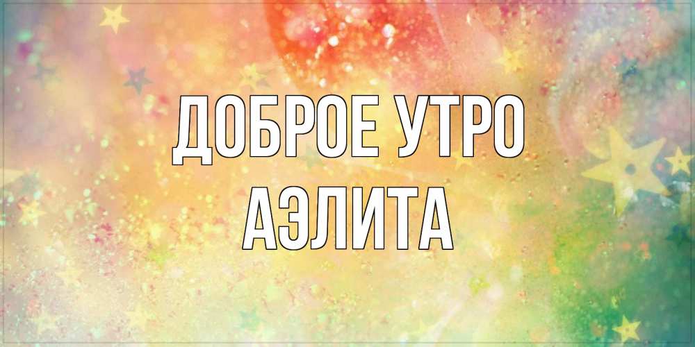 Открытка на каждый день с именем, Аэлита Доброе утро красивая открытка с пожеланиями добрейшего утра Прикольная открытка с пожеланием онлайн скачать бесплатно 