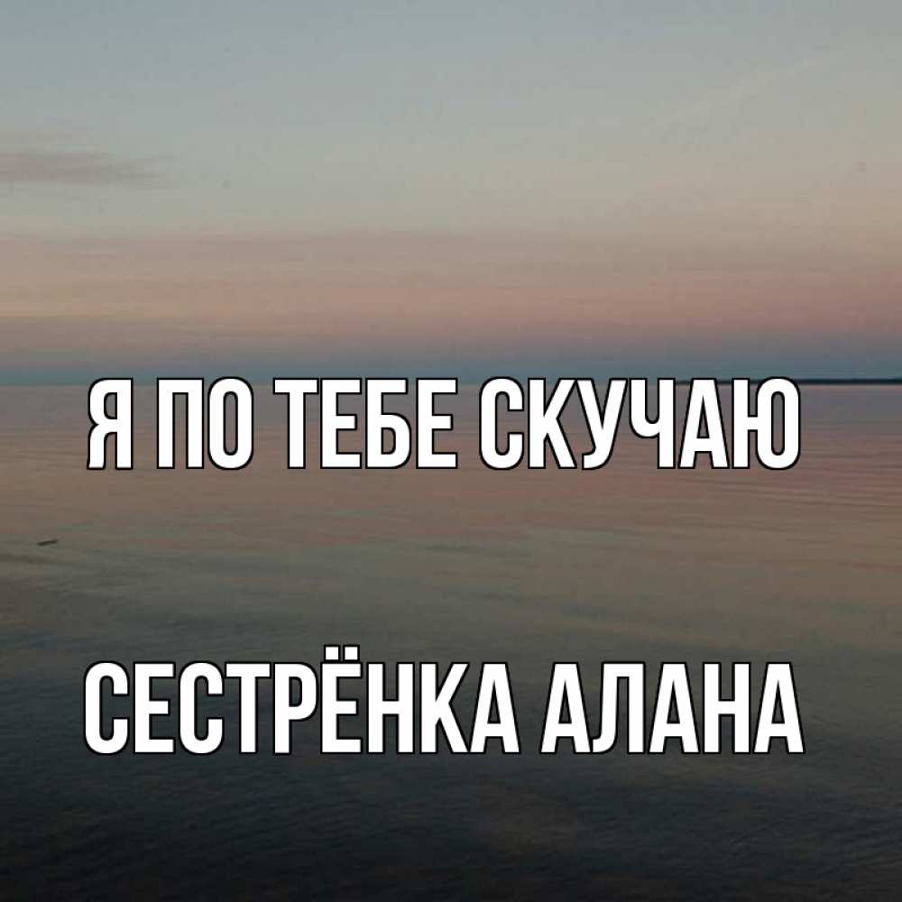 Открытка на каждый день с именем, Сестрёнка-Алана Я по тебе скучаю пусто Прикольная открытка с пожеланием онлайн скачать бесплатно 