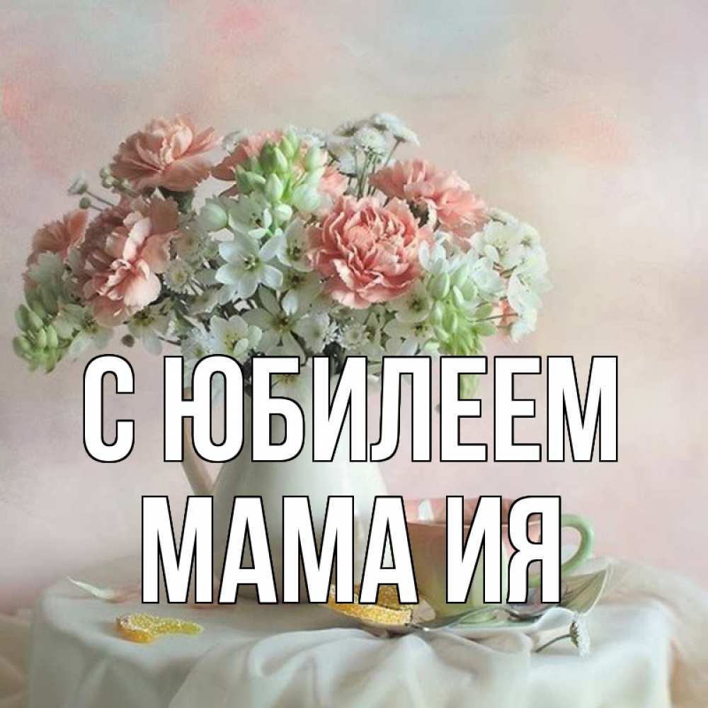 Открытка на каждый день с именем, Мама-Ия С юбилеем с цветами Прикольная открытка с пожеланием онлайн скачать бесплатно 