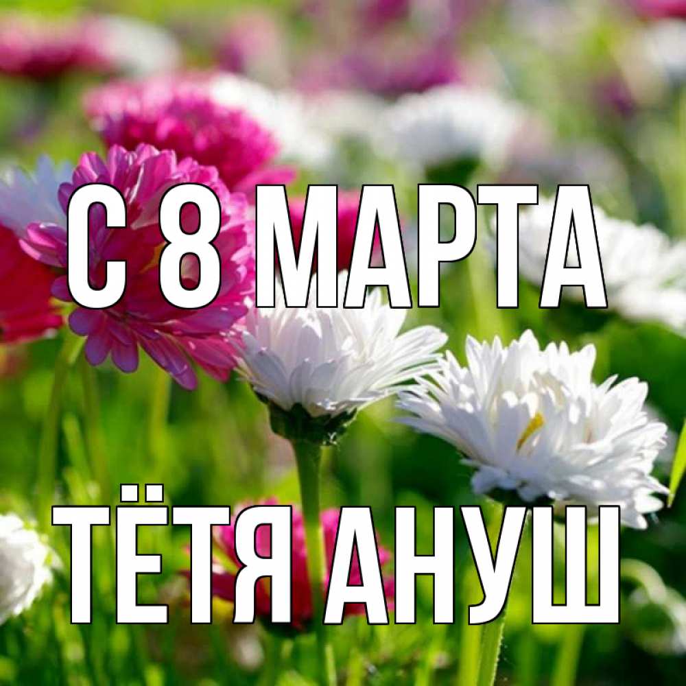 Открытка на каждый день с именем, Тётя-Ануш С 8 МАРТА международный женский день 1 Прикольная открытка с пожеланием онлайн скачать бесплатно 