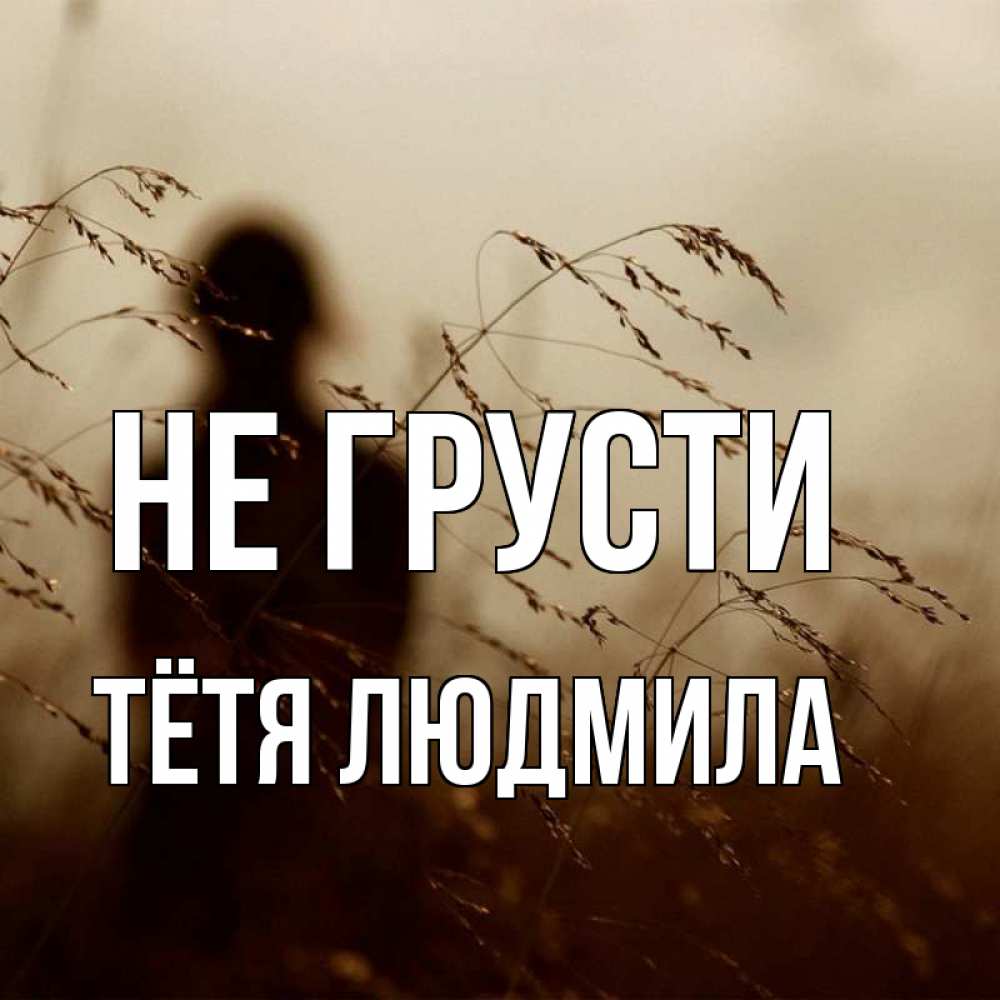 Открытка на каждый день с именем, Тётя-Людмила Не грусти грусть Прикольная открытка с пожеланием онлайн скачать бесплатно 