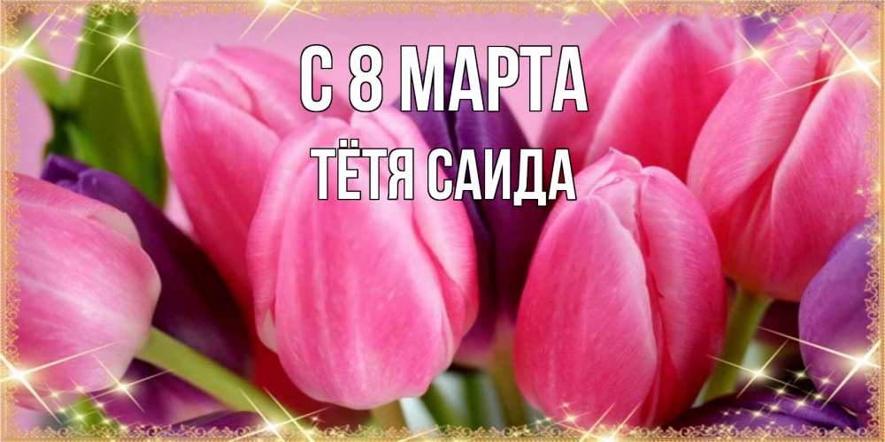 Открытка на каждый день с именем, Тётя-Саида С 8 МАРТА тюльпаны для женщины на международный женский день Прикольная открытка с пожеланием онлайн скачать бесплатно 