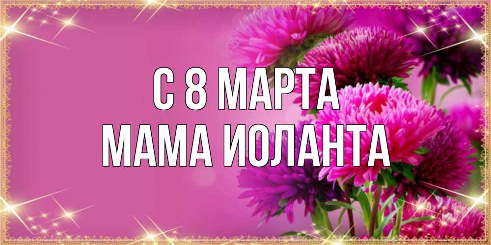 Открытка на каждый день с именем, Мама-Иоланта С 8 МАРТА садовые цветы на 8 марта Прикольная открытка с пожеланием онлайн скачать бесплатно 