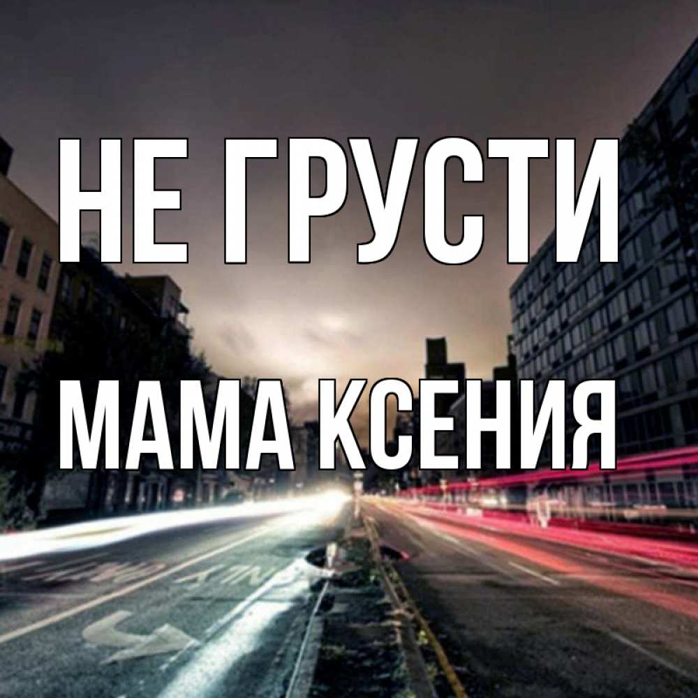 Открытка на каждый день с именем, Мама-Ксения Не грусти съемка ночью Прикольная открытка с пожеланием онлайн скачать бесплатно 