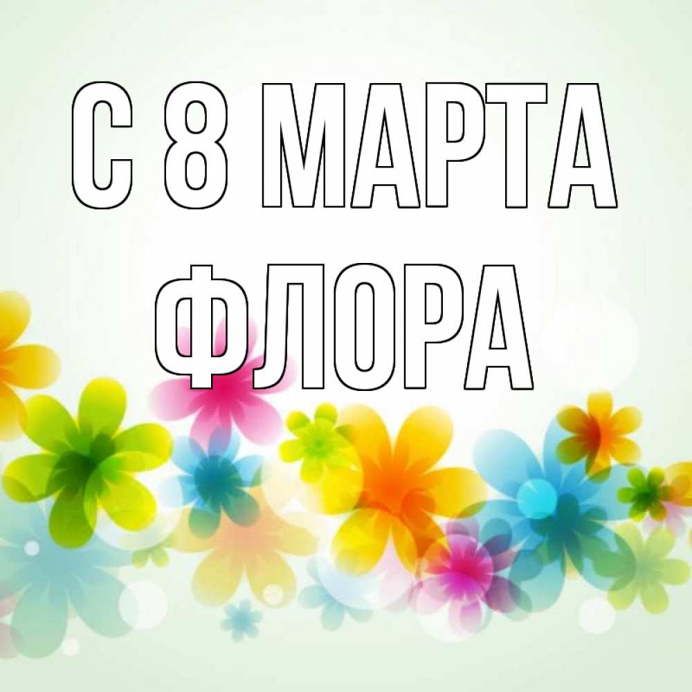 Открытка на каждый день с именем, Флора С 8 МАРТА цветы Прикольная открытка с пожеланием онлайн скачать бесплатно 