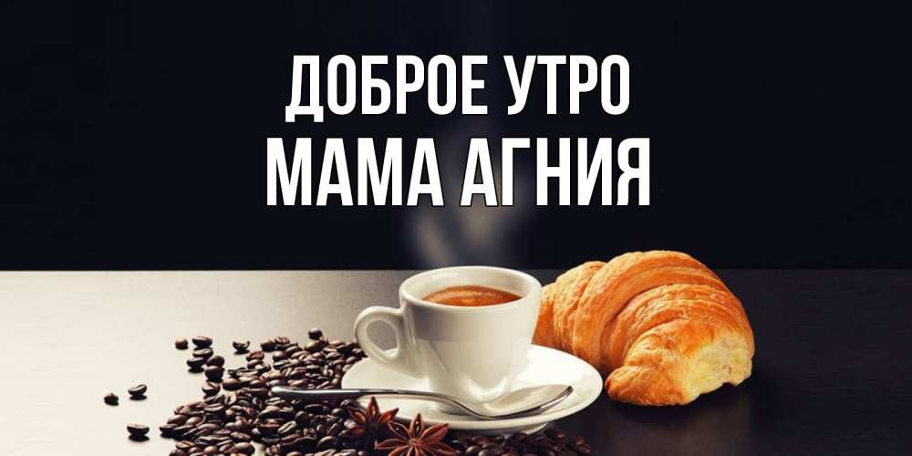 Открытка на каждый день с именем, Мама-Агния Доброе утро зерна кофе и кофе на завтрак с круасаном Прикольная открытка с пожеланием онлайн скачать бесплатно 