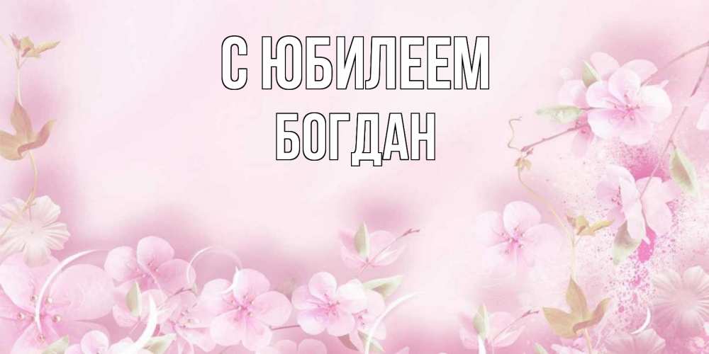 Открытка на каждый день с именем, Богдан С юбилеем нежные цветы Прикольная открытка с пожеланием онлайн скачать бесплатно 