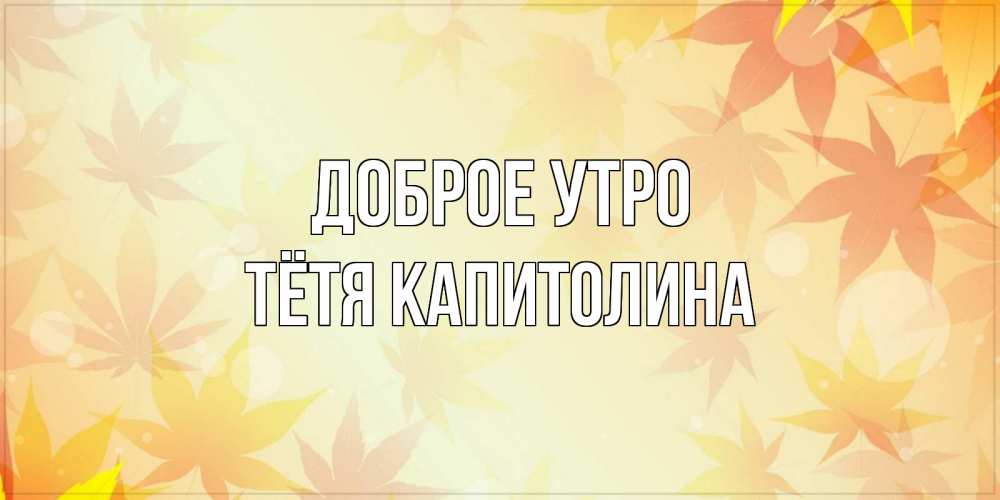 Открытка на каждый день с именем, Тётя-Капитолина Доброе утро доброе утро Прикольная открытка с пожеланием онлайн скачать бесплатно 