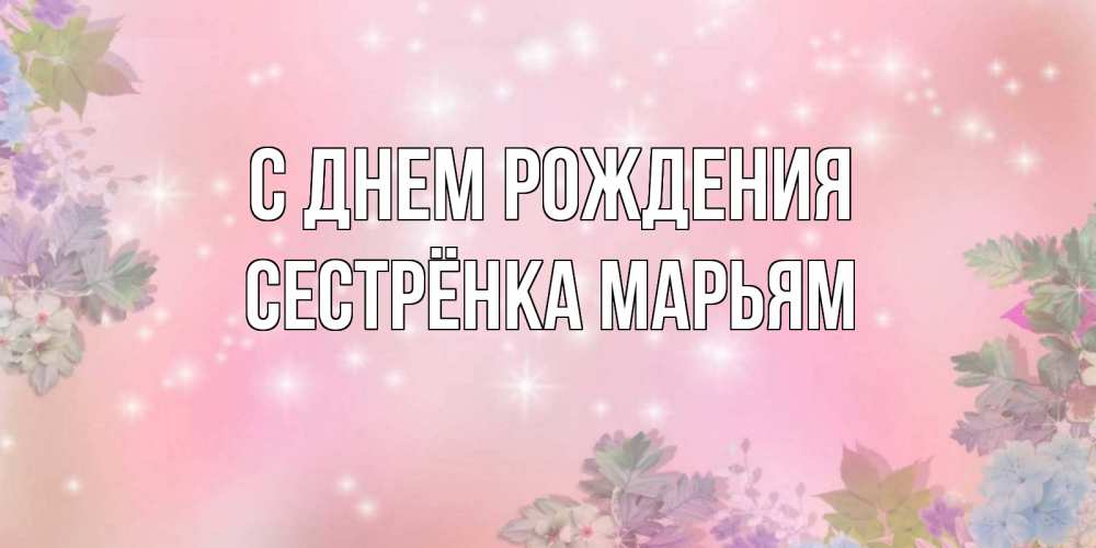 Открытка на каждый день с именем, Сестрёнка-Марьям С днем рождения открыта с цветами в нежных тонах Прикольная открытка с пожеланием онлайн скачать бесплатно 