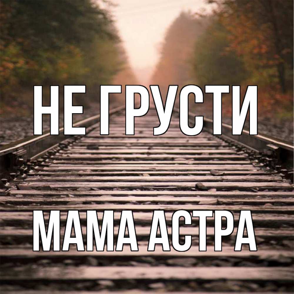Открытка на каждый день с именем, Мама-Астра Не грусти лес и железная дорога Прикольная открытка с пожеланием онлайн скачать бесплатно 