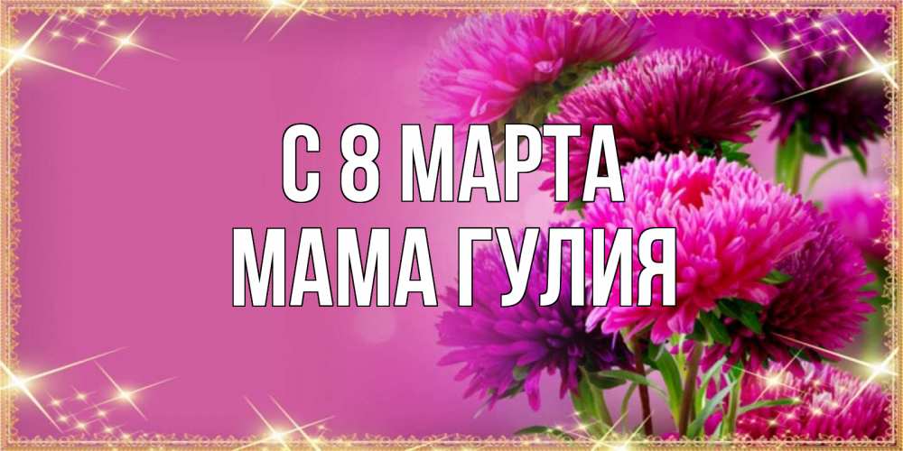 Открытка на каждый день с именем, Мама-Гулия С 8 МАРТА садовые цветы на 8 марта Прикольная открытка с пожеланием онлайн скачать бесплатно 