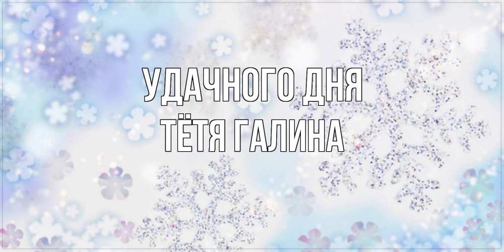 Открытка на каждый день с именем, Тётя-Галина Удачного дня снежинки с пожеланиями удачного дня Прикольная открытка с пожеланием онлайн скачать бесплатно 