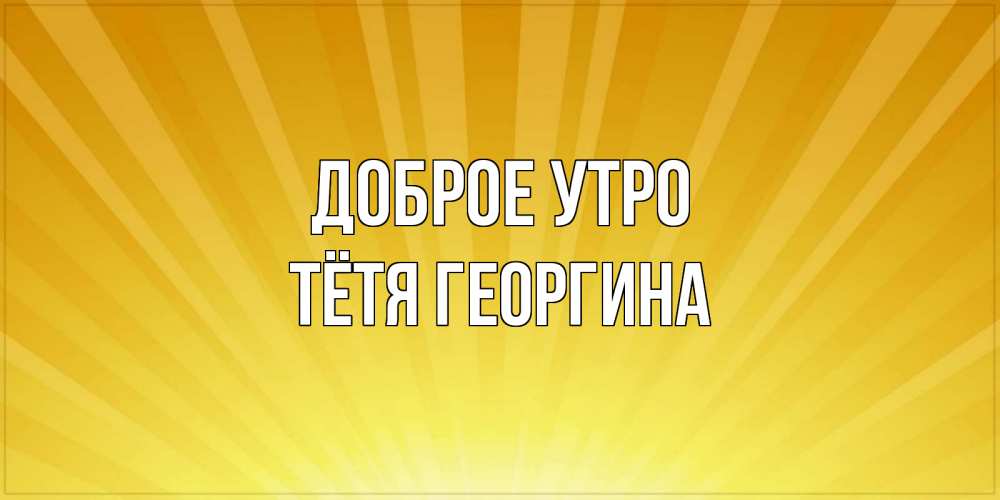 Открытка на каждый день с именем, Тётя-Георгина Доброе утро пожелания доброго утра Прикольная открытка с пожеланием онлайн скачать бесплатно 