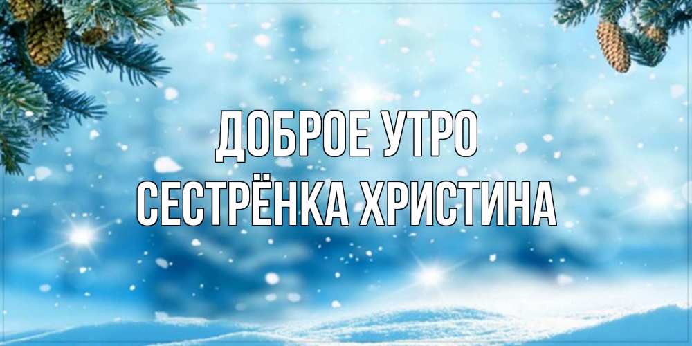 Открытка на каждый день с именем, Сестрёнка-Христина Доброе утро зимнее доброе утро Прикольная открытка с пожеланием онлайн скачать бесплатно 