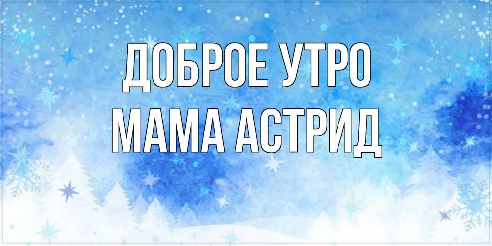 Открытка на каждый день с именем, Мама-Астрид Доброе утро зима и снежинки Прикольная открытка с пожеланием онлайн скачать бесплатно 