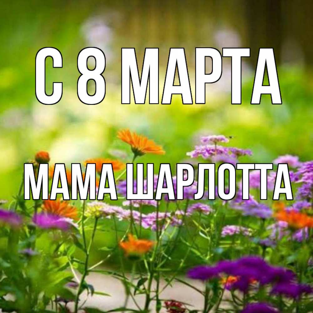 Открытка на каждый день с именем, Мама-Шарлотта С 8 МАРТА цветы Прикольная открытка с пожеланием онлайн скачать бесплатно 