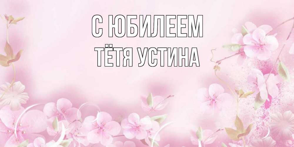 Открытка на каждый день с именем, Тётя-Устина С юбилеем нежные цветы Прикольная открытка с пожеланием онлайн скачать бесплатно 