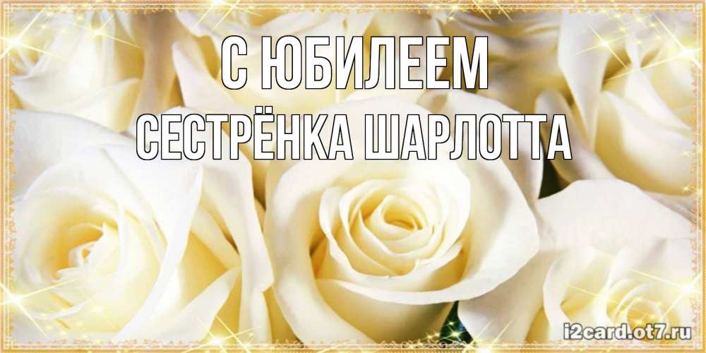 Открытка на каждый день с именем, Сестрёнка-Шарлотта С юбилеем розочки белого цвета на открытке Прикольная открытка с пожеланием онлайн скачать бесплатно 