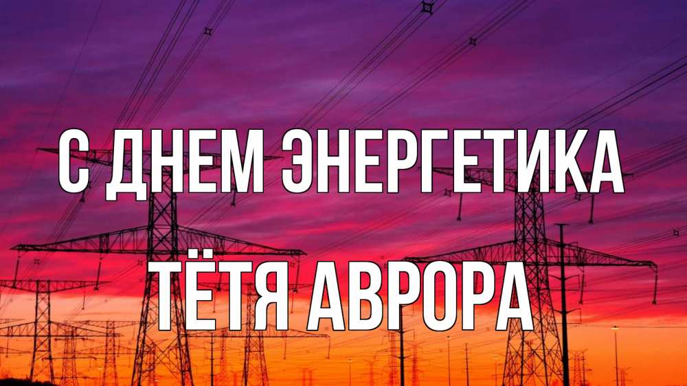 Открытка на каждый день с именем, Тётя-Аврора С днем энергетика энергия электричество закат Прикольная открытка с пожеланием онлайн скачать бесплатно 