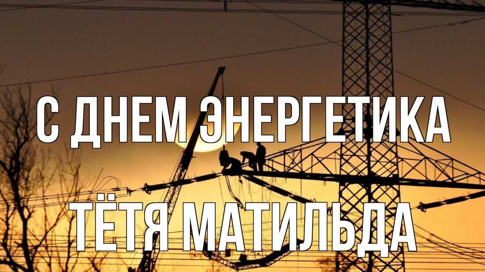 Открытка на каждый день с именем, Тётя-Матильда С днем энергетика ЛЭП ремонт закат Прикольная открытка с пожеланием онлайн скачать бесплатно 