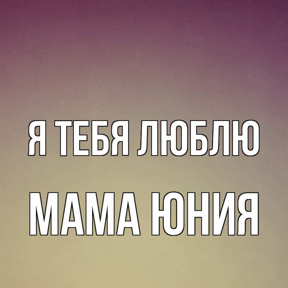 Открытка на каждый день с именем, Мама-Юния Я тебя люблю для любимой Прикольная открытка с пожеланием онлайн скачать бесплатно 