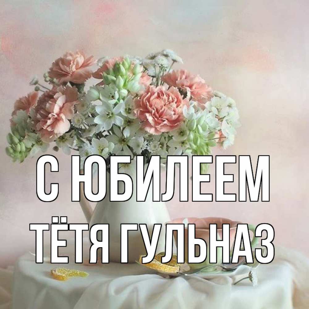 Открытка на каждый день с именем, Тётя-Гульназ С юбилеем с цветами Прикольная открытка с пожеланием онлайн скачать бесплатно 