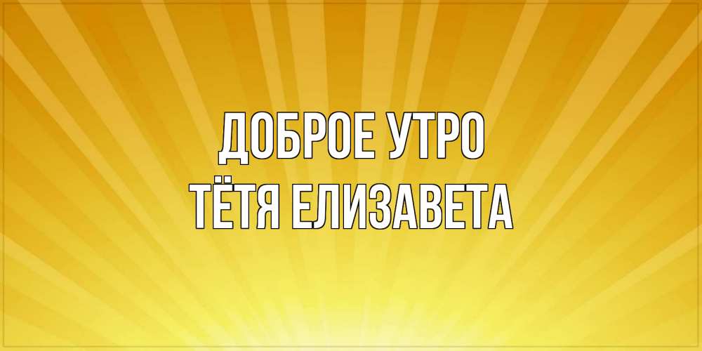 Открытка на каждый день с именем, Тётя-Елизавета Доброе утро пожелания доброго утра Прикольная открытка с пожеланием онлайн скачать бесплатно 