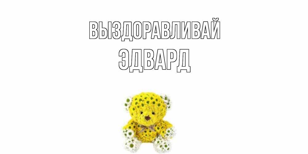 Открытка на каждый день с именем, Эдвард Выздоравливай мишка Прикольная открытка с пожеланием онлайн скачать бесплатно 