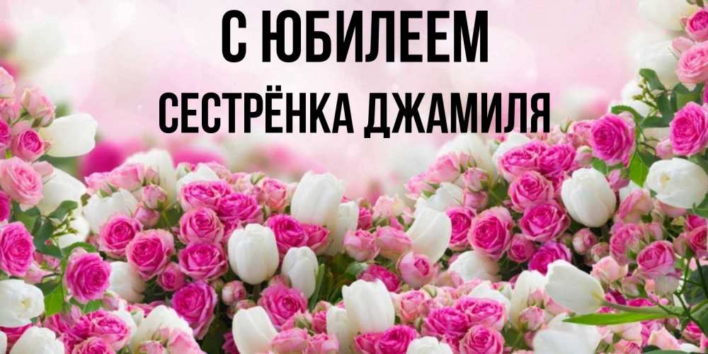 Открытка на каждый день с именем, Сестрёнка-Джамиля С юбилеем открытка с разными розами Прикольная открытка с пожеланием онлайн скачать бесплатно 