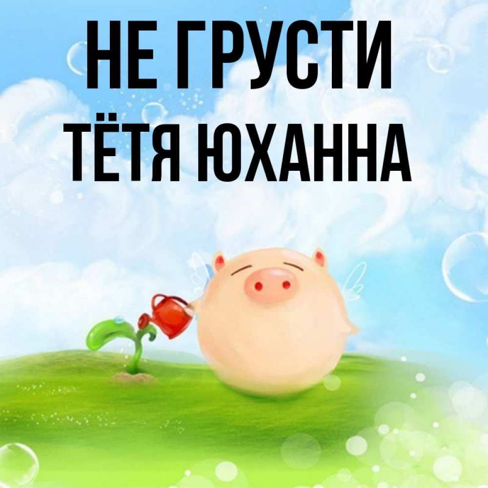 Открытка на каждый день с именем, Тётя-Юханна Не грусти поливает цветок порося Прикольная открытка с пожеланием онлайн скачать бесплатно 