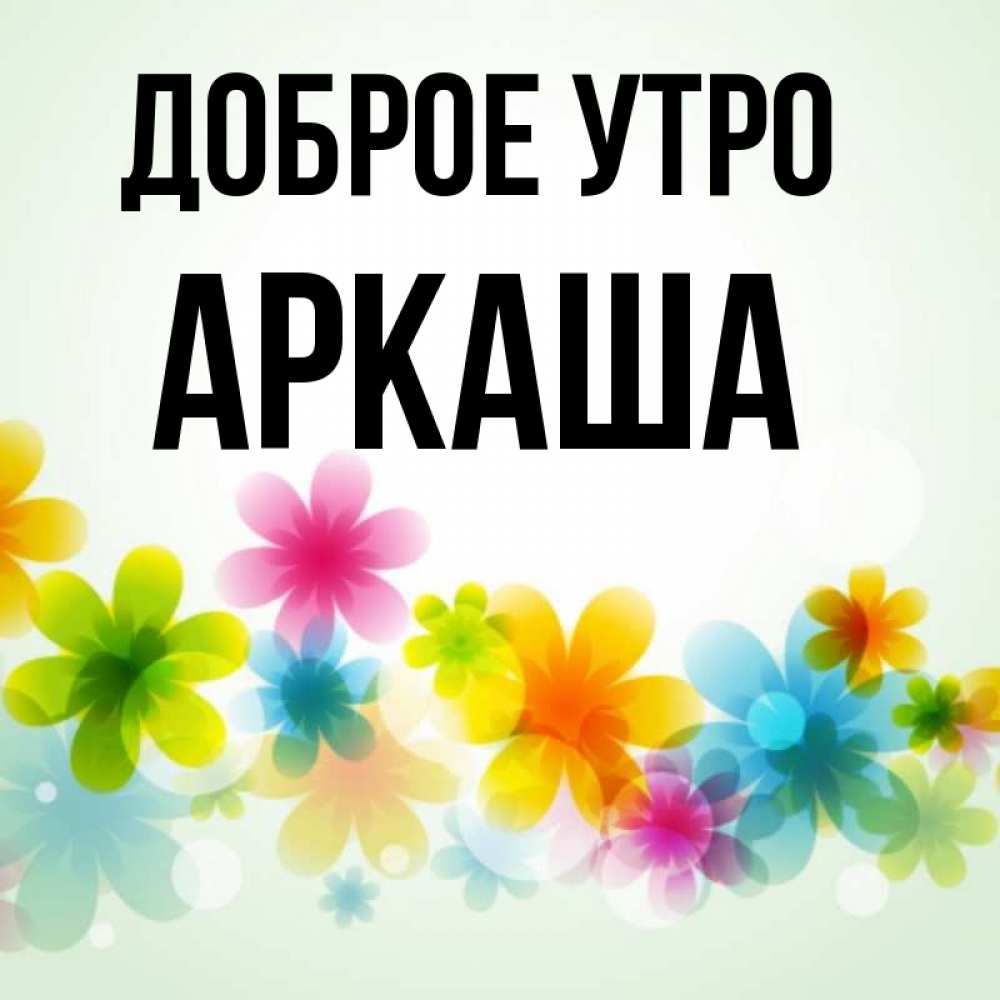 Открытка на каждый день с именем, Аркаша Доброе утро позитивные цветочки Прикольная открытка с пожеланием онлайн скачать бесплатно 