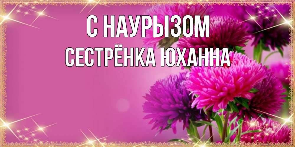 Открытка на каждый день с именем, Сестрёнка-Юханна С наурызом садовые цветы на праздник весны наурыз Прикольная открытка с пожеланием онлайн скачать бесплатно 