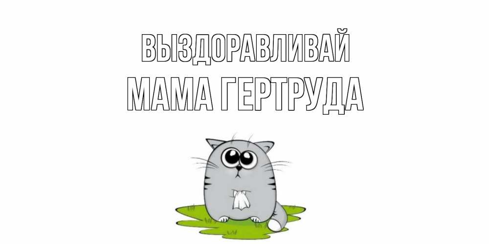 Открытка на каждый день с именем, Мама-Гертруда Выздоравливай кот и открытки про выздоровление Прикольная открытка с пожеланием онлайн скачать бесплатно 