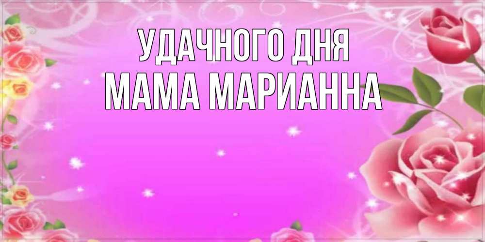 Открытка на каждый день с именем, Мама-Марианна Удачного дня открытка с розами Прикольная открытка с пожеланием онлайн скачать бесплатно 
