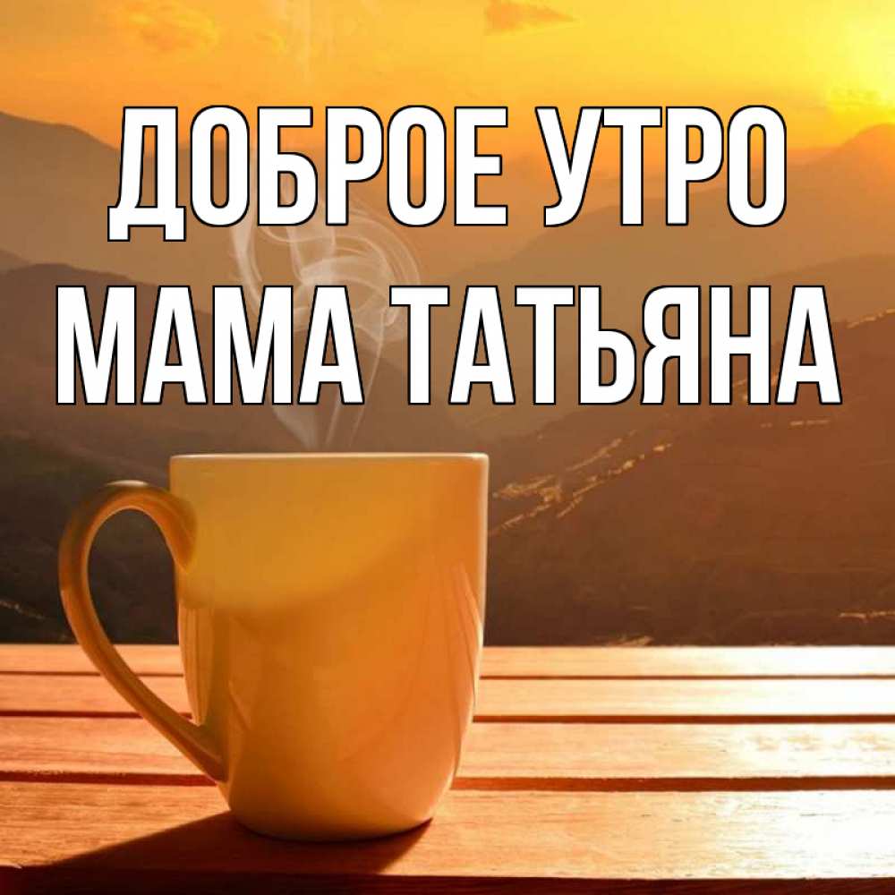 Открытка на каждый день с именем, Мама-Татьяна Доброе утро кофе в горах Прикольная открытка с пожеланием онлайн скачать бесплатно 