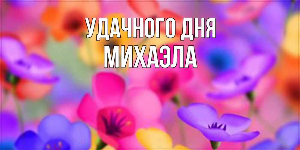Открытка на каждый день с именем, Михаэла Удачного дня открытка повышающая настроение Прикольная открытка с пожеланием онлайн скачать бесплатно 