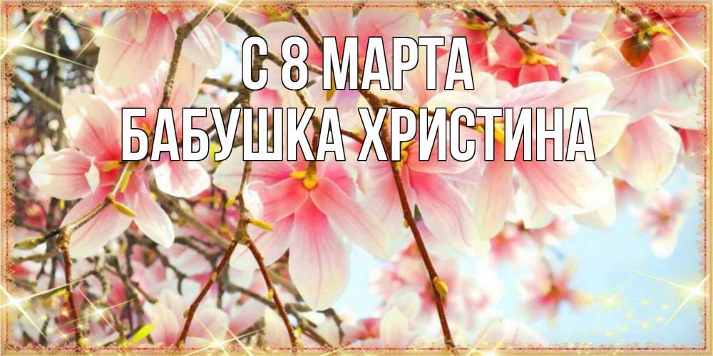 Открытка на каждый день с именем, Бабушка-Христина С 8 МАРТА цветы деревьев на 8 марта Прикольная открытка с пожеланием онлайн скачать бесплатно 
