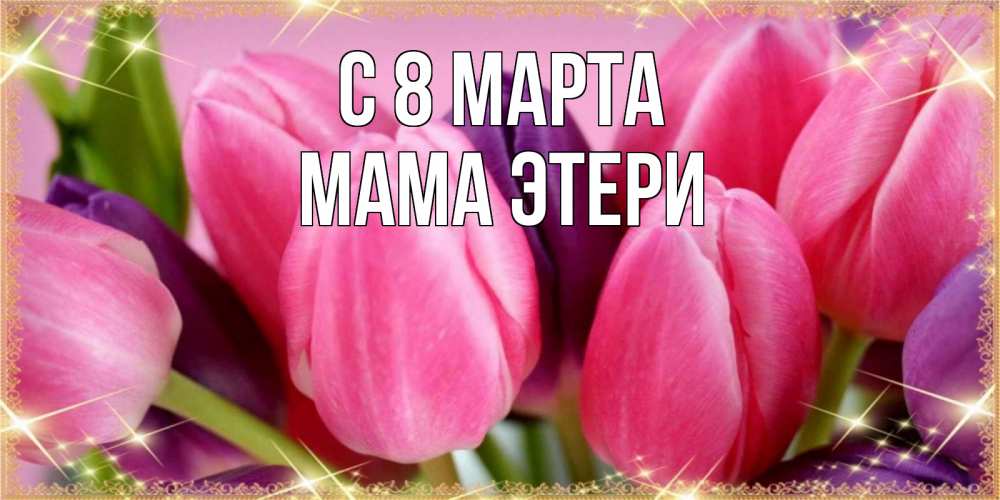 Открытка на каждый день с именем, Мама-Этери С 8 МАРТА тюльпаны для женщины на международный женский день Прикольная открытка с пожеланием онлайн скачать бесплатно 