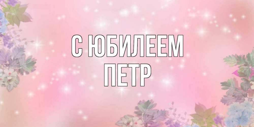 Открытка на каждый день с именем, Петр С юбилеем открыта с цветами в нежных тонах Прикольная открытка с пожеланием онлайн скачать бесплатно 