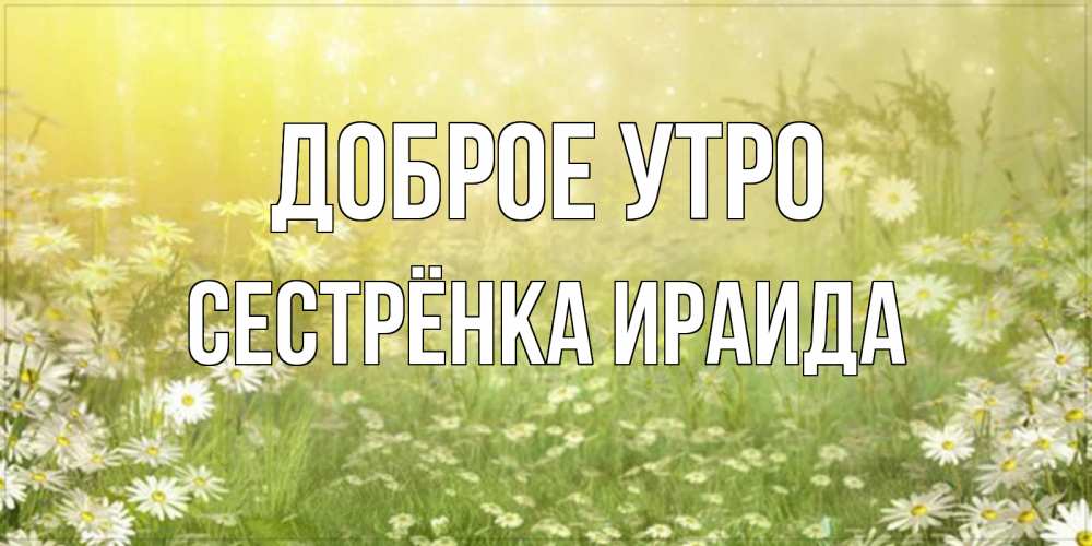 Открытка на каждый день с именем, Сестрёнка-Ираида Доброе утро доброе утро Прикольная открытка с пожеланием онлайн скачать бесплатно 