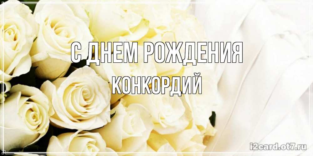 Открытка на каждый день с именем, Конкордий С днем рождения белые розы в букете Прикольная открытка с пожеланием онлайн скачать бесплатно 