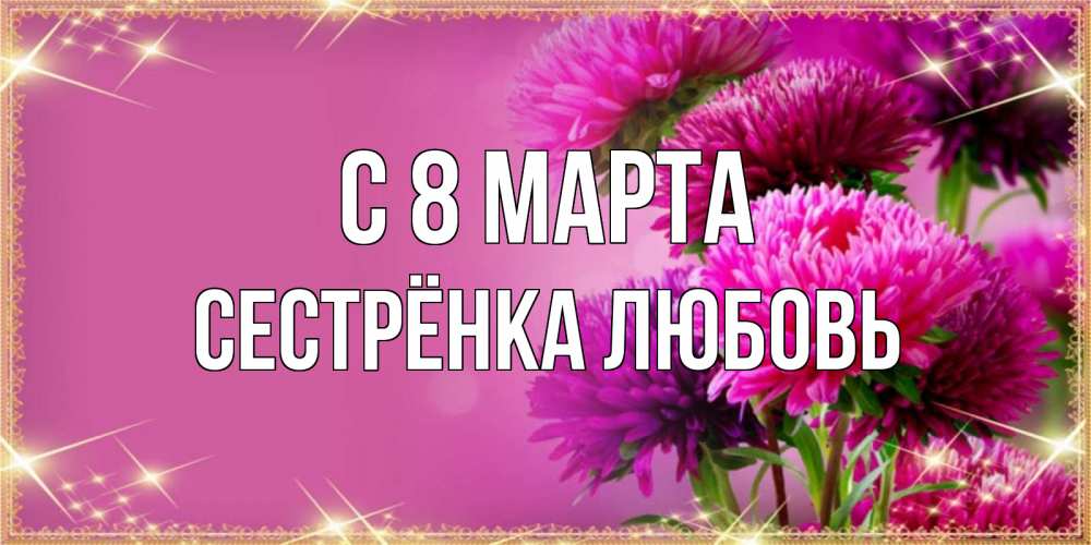 Открытка на каждый день с именем, Сестрёнка-Любовь С 8 МАРТА садовые цветы на 8 марта Прикольная открытка с пожеланием онлайн скачать бесплатно 