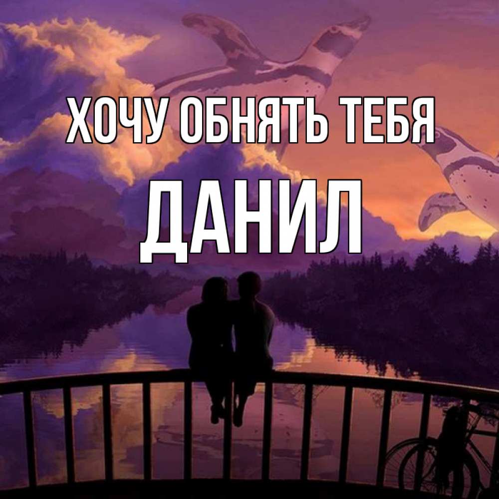 Открытка на каждый день с именем, данил Хочу обнять тебя парочка сидит на мосте или на набережной Прикольная открытка с пожеланием онлайн скачать бесплатно 