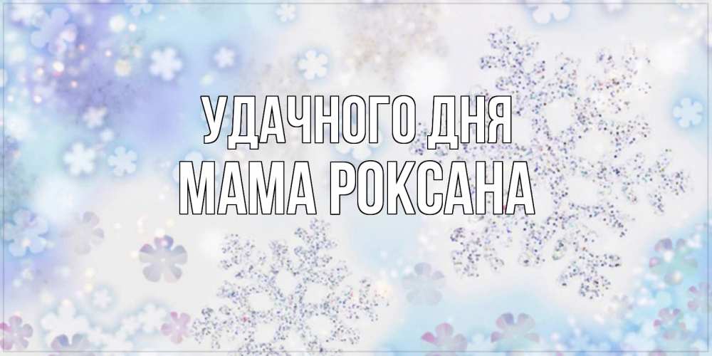Открытка на каждый день с именем, Мама-Роксана Удачного дня снежинки с пожеланиями удачного дня Прикольная открытка с пожеланием онлайн скачать бесплатно 